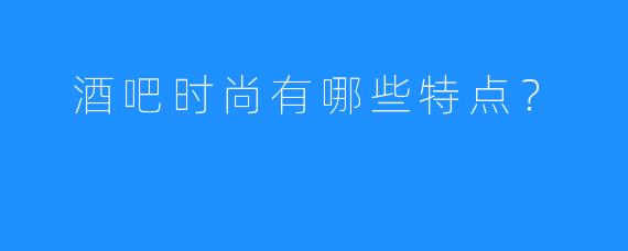  酒吧时尚有哪些特点？