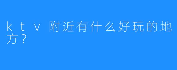 ktv附近有什么好玩的地方?
