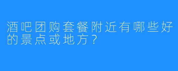 酒吧团购套餐附近有哪些好的景点或地方？