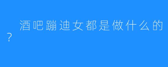 酒吧蹦迪女都是做什么的?