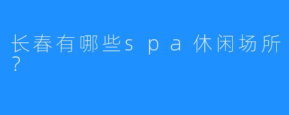 长春有哪些spa休闲场所？ 