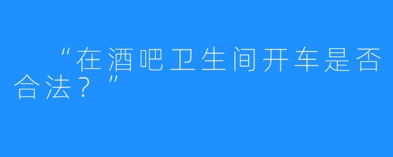 “在酒吧卫生间开车是否合法?”