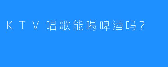 KTV唱歌能喝啤酒吗？