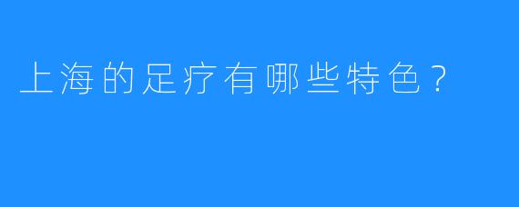 上海的足疗有哪些特色？