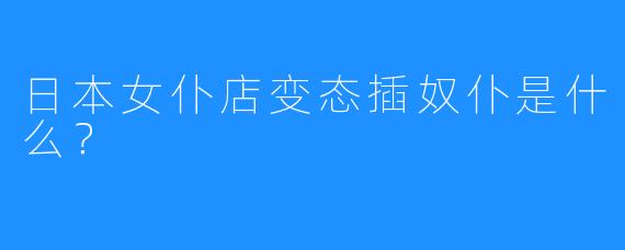 日本女仆店变态插奴仆是什么?