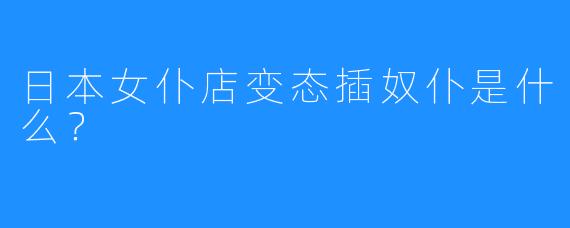 日本女仆店变态插奴仆是什么？