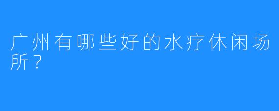 广州有哪些好的水疗休闲场所？