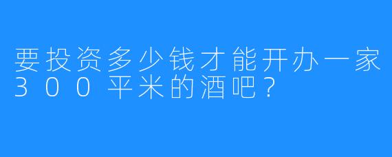 要投资多少钱才能开办一家300平米的酒吧？