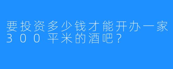 要投资多少钱才能开办一家300平米的酒吧？