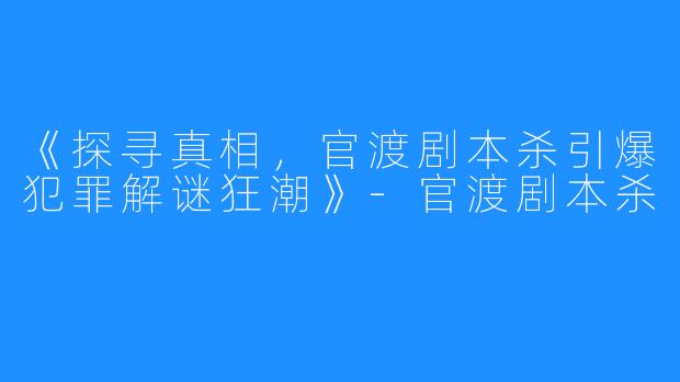 《探寻真相，官渡剧本杀引爆犯罪解谜狂潮》-官渡剧本杀