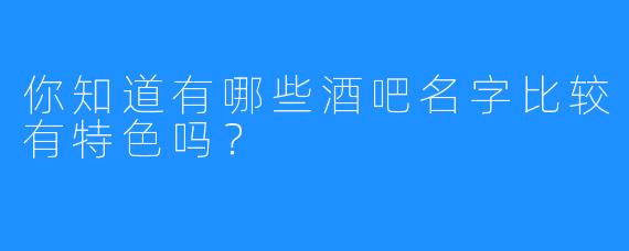 你知道有哪些酒吧名字比较有特色吗？