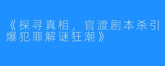 《探寻真相，官渡剧本杀引爆犯罪解谜狂潮》