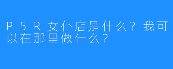 P5R女仆店是什么?我可以在那里做什么?