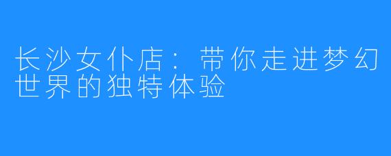 长沙女仆店：带你走进梦幻世界的独特体验