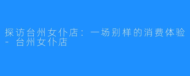 探访台州女仆店:一场别样的消费体验-台州女仆店