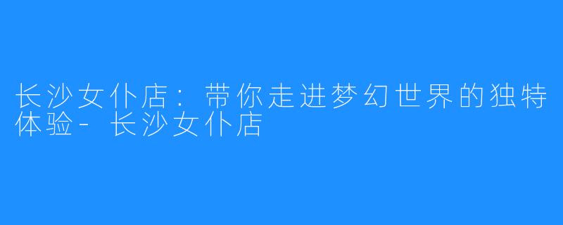长沙女仆店:带你走进梦幻世界的独特体验-长沙女仆店