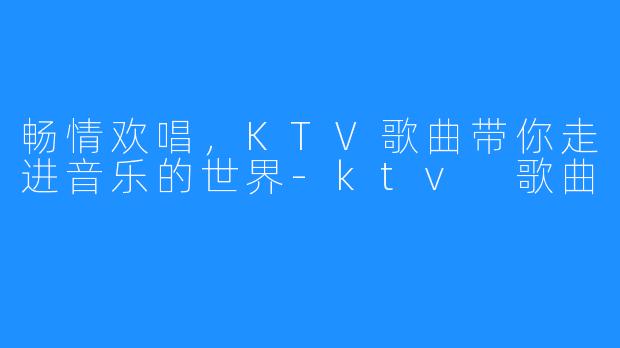 畅情欢唱，KTV歌曲带你走进音乐的世界-ktv 歌曲