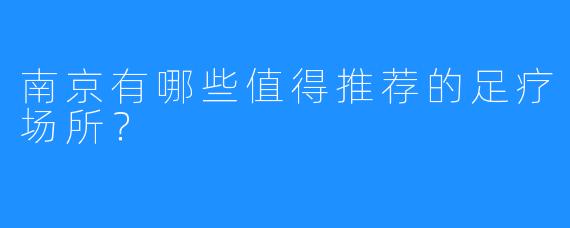 南京有哪些值得推荐的足疗场所？