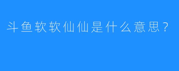 斗鱼软软仙仙是什么意思？