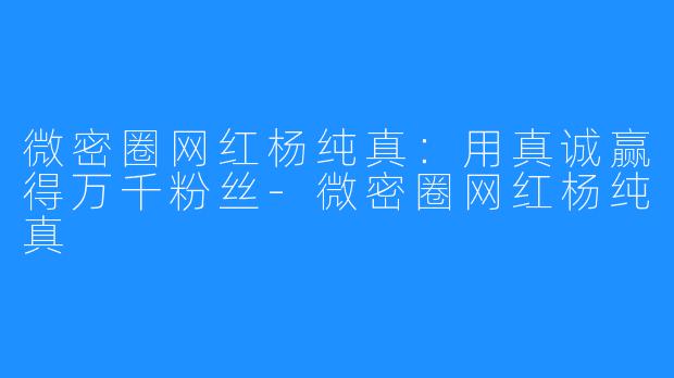 微密圈网红杨纯真：用真诚赢得万千粉丝-微密圈网红杨纯真