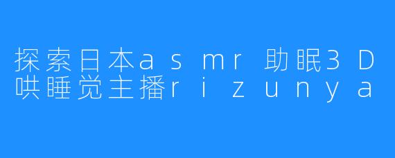 探索日本asmr助眠3D哄睡觉主播rizunya