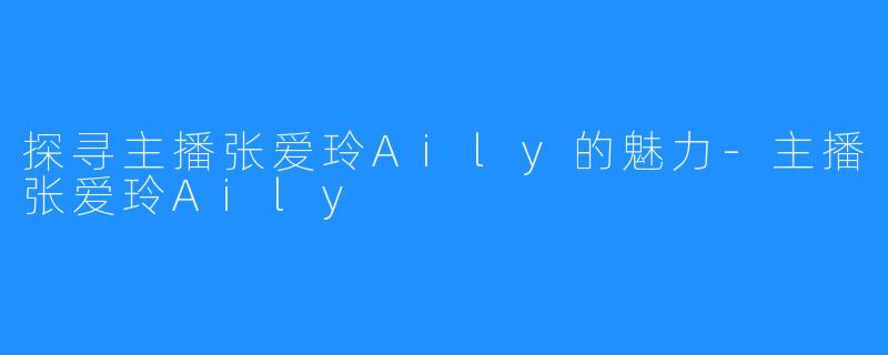 探寻主播张爱玲Aily的魅力-主播张爱玲Aily