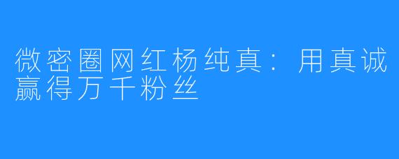 微密圈网红杨纯真：用真诚赢得万千粉丝