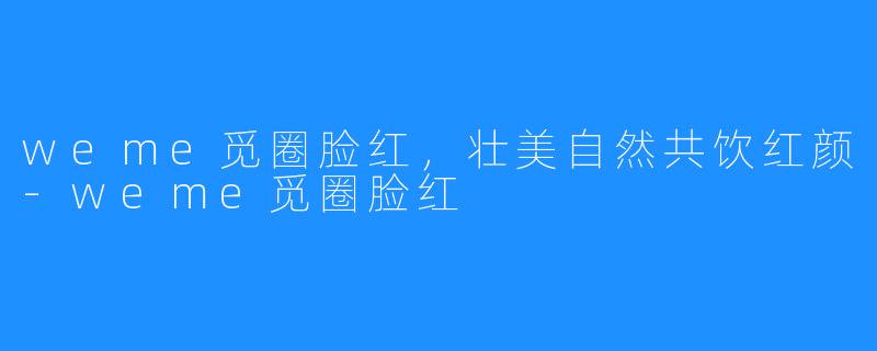 weme觅圈脸红，壮美自然共饮红颜-weme觅圈脸红