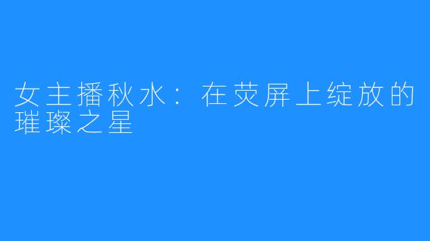 女主播秋水:在荧屏上绽放的璀璨之星