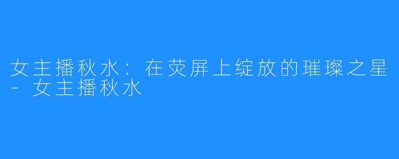 女主播秋水:在荧屏上绽放的璀璨之星-女主播秋水