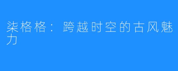柒格格:跨越时空的古风魅力
