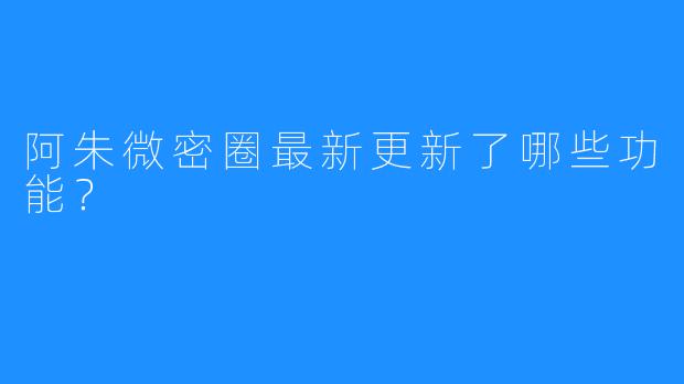 阿朱微密圈最新更新了哪些功能？