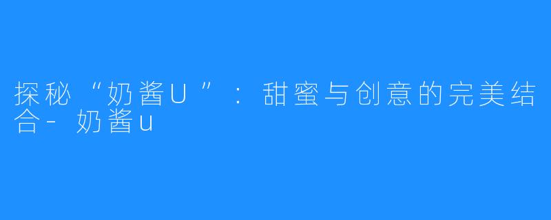 探秘“奶酱U”:甜蜜与创意的完美结合-奶酱u