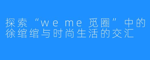 探索“weme觅圈”中的徐绾绾与时尚生活的交汇
