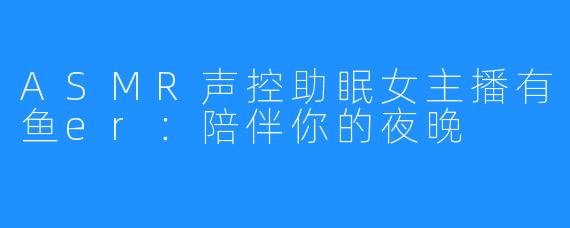 ASMR声控助眠女主播有鱼er：陪伴你的夜晚