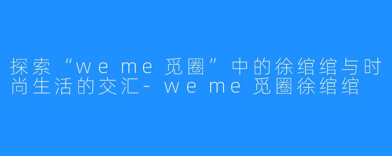 探索“weme觅圈”中的徐绾绾与时尚生活的交汇-weme觅圈徐绾绾