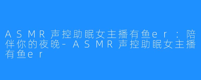 ASMR声控助眠女主播有鱼er：陪伴你的夜晚-ASMR声控助眠女主播有鱼er