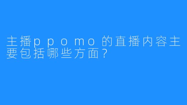 主播ppomo的直播内容主要包括哪些方面？