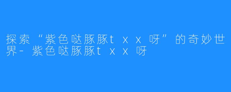 探索“紫色哒豚豚txx呀”的奇妙世界-紫色哒豚豚txx呀
