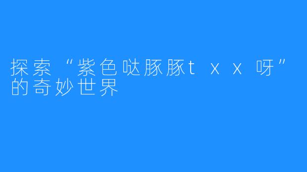 探索“紫色哒豚豚txx呀”的奇妙世界