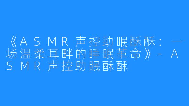 《ASMR声控助眠酥酥:一场温柔耳畔的睡眠革命》-ASMR声控助眠酥酥