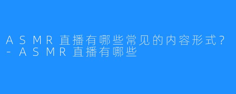 ASMR直播有哪些常见的内容形式?-ASMR直播有哪些