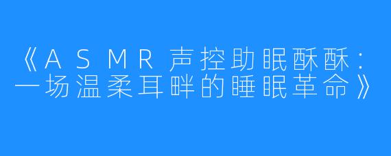 《ASMR声控助眠酥酥:一场温柔耳畔的睡眠革命》