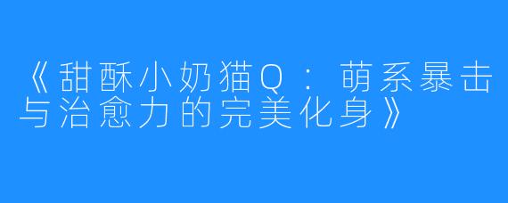 《甜酥小奶猫Q:萌系暴击与治愈力的完美化身》