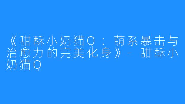 《甜酥小奶猫Q:萌系暴击与治愈力的完美化身》-甜酥小奶猫Q