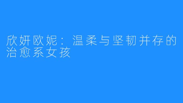 欣妍欧妮:温柔与坚韧并存的治愈系女孩
