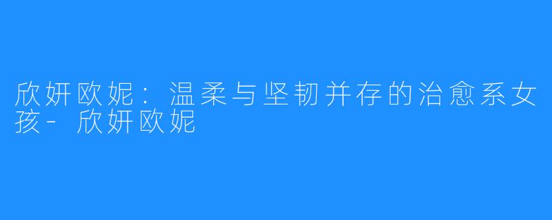 欣妍欧妮:温柔与坚韧并存的治愈系女孩-欣妍欧妮