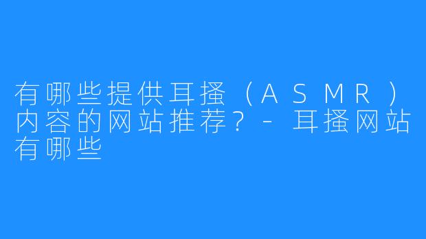 有哪些提供耳搔（ASMR）内容的网站推荐？-耳搔网站有哪些