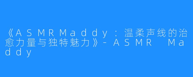 《ASMRMaddy:温柔声线的治愈力量与独特魅力》-ASMR Maddy
