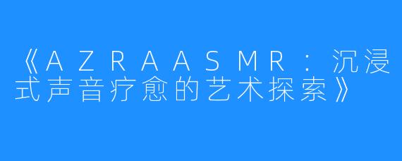《AZRAASMR：沉浸式声音疗愈的艺术探索》
